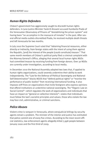WORLD REPORT 2012



Human Rights Defenders
Chávez’s government has aggressively sought to discredit human rights
defenders. In June Justice Minister Tarek El Aissami accused Humberto Prado of
the Venezuelan Observatory of Prisons of “destabilizing the prison system” and
having been “an accomplice in the massacre of inmates” in the past. After sev-
eral official media outlets discredited Prado, he received multiple death threats
and left Venezuela for two months.

In July 2010 the Supreme Court ruled that “obtaining financial resources, either
directly or indirectly, from foreign states with the intent of using them against
the Republic, [and] the interest of the people [could constitute] treason.” That
same month members of Chávez’s political party filed a criminal complaint with
the Attorney General’s Office, alleging that several local human rights NGOs
had committed treason by receiving funding from foreign donors. Over 30 NGOs
are currently under investigation, according to local media.

In December 2010 the National Assembly adopted two laws that, if applied to
human rights organizations, could severely undermine their ability to work
independently. The “Law for the Defense of Political Sovereignty and National
Self Determination” blocks NGOS that “defend political rights” or “monitor the
performance of public bodies” from receiving international funding. It also
imposes stiff fines on organizations that invite foreigners who express opinions
that offend institutions or undermine national sovereignty. The “Organic Law on
Social Control”—which regulates the work of organizations and individuals that
have an impact on “general or collective interests”—states that individuals
must follow the law’s socialist principles and values: those who violate the law
may face civil, administrative, or criminal sanctions.


Police Abuses
Violent crime is rampant in Venezuela, where extrajudicial killings by security
agents remain a problem. The minister of the interior and justice has estimated
that police commit one of every five crimes. According to the most recent offi-
cial statistics, law enforcement agents allegedly killed 7,998 people between
January 2000 and the first third of 2009.




282
 