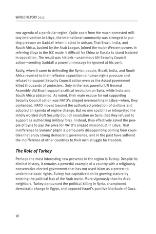 WORLD REPORT 2012



row agenda of a particular region. Quite apart from the much-contested mili-
tary intervention in Libya, the international community was strongest in put-
ting pressure on Gaddafi when it acted in unison. That Brazil, India, and
South Africa, backed by the Arab League, joined the major Western powers in
referring Libya to the ICC made it difficult for China or Russia to stand isolated
in opposition. The result was historic—unanimous UN Security Council
action—sending Gaddafi a powerful message he ignored at his peril.

Sadly, when it came to defending the Syrian people, Brazil, India, and South
Africa reverted to their reflexive opposition to human rights pressure and
refused to support Security Council action even as the Assad government
killed thousands of protesters. Only in the less powerful UN General
Assembly did Brazil support a critical resolution on Syria, while India and
South Africa abstained. As noted, their main excuse for not supporting
Security Council action was NATO’s alleged overreaching in Libya—when, they
contended, NATO moved beyond the authorized protection of civilians and
adopted an agenda of regime change. But no one could have interpreted the
mildly worded draft Security Council resolution on Syria that they refused to
support as authorizing military force. Instead, they effectively asked the peo-
ple of Syria to pay the price for NATO’s alleged misconduct in Libya. That
indifference to Syrians’ plight is particularly disappointing coming from coun-
tries that enjoy strong democratic governance, and in the past have suffered
the indifference of other countries to their own struggle for freedom.


The Role of Turkey
Perhaps the most interesting new presence in the region is Turkey. Despite its
distinct history, it remains a powerful example of a country with a religiously
conservative elected government that has not used Islam as a pretext to
undermine basic rights. Turkey has capitalized on its growing stature by
entering the political fray of the Arab world. More vigorously than its Arab
neighbors, Turkey denounced the political killing in Syria, championed
democratic change in Egypt, and opposed Israel’s punitive blockade of Gaza.




18
 