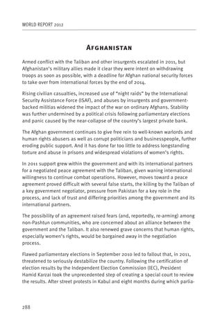 WORLD REPORT 2012



                              A
Armed conflict with the Taliban and other insurgents escalated in 2011, but
Afghanistan’s military allies made it clear they were intent on withdrawing
troops as soon as possible, with a deadline for Afghan national security forces
to take over from international forces by the end of 2014.

Rising civilian casualties, increased use of “night raids” by the International
Security Assistance Force (ISAF), and abuses by insurgents and government-
backed militias widened the impact of the war on ordinary Afghans. Stability
was further undermined by a political crisis following parliamentary elections
and panic caused by the near-collapse of the country’s largest private bank.

The Afghan government continues to give free rein to well-known warlords and
human rights abusers as well as corrupt politicians and businesspeople, further
eroding public support. And it has done far too little to address longstanding
torture and abuse in prisons and widespread violations of women’s rights.

In 2011 support grew within the government and with its international partners
for a negotiated peace agreement with the Taliban, given waning international
willingness to continue combat operations. However, moves toward a peace
agreement proved difficult with several false starts, the killing by the Taliban of
a key government negotiator, pressure from Pakistan for a key role in the
process, and lack of trust and differing priorities among the government and its
international partners.

The possibility of an agreement raised fears (and, reportedly, re-arming) among
non-Pashtun communities, who are concerned about an alliance between the
government and the Taliban. It also renewed grave concerns that human rights,
especially women’s rights, would be bargained away in the negotiation
process.

Flawed parliamentary elections in September 2010 led to fallout that, in 2011,
threatened to seriously destabilize the country. Following the certification of
election results by the Independent Election Commission (IEC), President
Hamid Karzai took the unprecedented step of creating a special court to review
the results. After street protests in Kabul and eight months during which parlia-




288
 