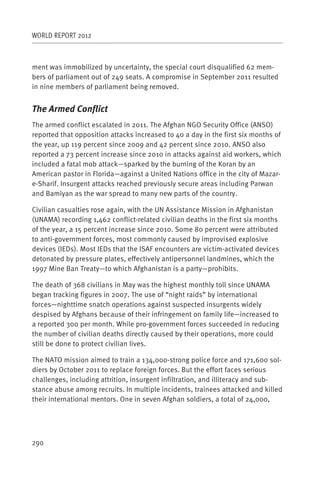 WORLD REPORT 2012



ment was immobilized by uncertainty, the special court disqualified 62 mem-
bers of parliament out of 249 seats. A compromise in September 2011 resulted
in nine members of parliament being removed.


The Armed Conflict
The armed conflict escalated in 2011. The Afghan NGO Security Office (ANSO)
reported that opposition attacks increased to 40 a day in the first six months of
the year, up 119 percent since 2009 and 42 percent since 2010. ANSO also
reported a 73 percent increase since 2010 in attacks against aid workers, which
included a fatal mob attack—sparked by the burning of the Koran by an
American pastor in Florida—against a United Nations office in the city of Mazar-
e-Sharif. Insurgent attacks reached previously secure areas including Parwan
and Bamiyan as the war spread to many new parts of the country.

Civilian casualties rose again, with the UN Assistance Mission in Afghanistan
(UNAMA) recording 1,462 conflict-related civilian deaths in the first six months
of the year, a 15 percent increase since 2010. Some 80 percent were attributed
to anti-government forces, most commonly caused by improvised explosive
devices (IEDs). Most IEDs that the ISAF encounters are victim-activated devices
detonated by pressure plates, effectively antipersonnel landmines, which the
1997 Mine Ban Treaty—to which Afghanistan is a party—prohibits.

The death of 368 civilians in May was the highest monthly toll since UNAMA
began tracking figures in 2007. The use of “night raids” by international
forces—nighttime snatch operations against suspected insurgents widely
despised by Afghans because of their infringement on family life—increased to
a reported 300 per month. While pro-government forces succeeded in reducing
the number of civilian deaths directly caused by their operations, more could
still be done to protect civilian lives.

The NATO mission aimed to train a 134,000-strong police force and 171,600 sol-
diers by October 2011 to replace foreign forces. But the effort faces serious
challenges, including attrition, insurgent infiltration, and illiteracy and sub-
stance abuse among recruits. In multiple incidents, trainees attacked and killed
their international mentors. One in seven Afghan soldiers, a total of 24,000,




290
 