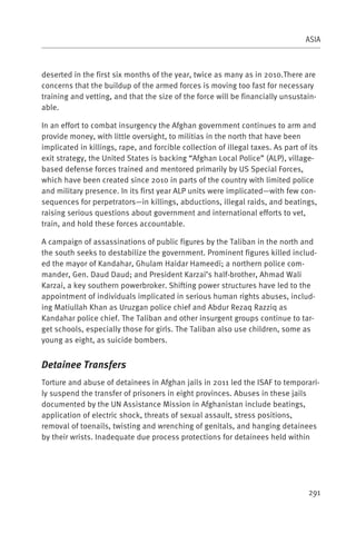 ASIA



deserted in the first six months of the year, twice as many as in 2010.There are
concerns that the buildup of the armed forces is moving too fast for necessary
training and vetting, and that the size of the force will be financially unsustain-
able.

In an effort to combat insurgency the Afghan government continues to arm and
provide money, with little oversight, to militias in the north that have been
implicated in killings, rape, and forcible collection of illegal taxes. As part of its
exit strategy, the United States is backing “Afghan Local Police” (ALP), village-
based defense forces trained and mentored primarily by US Special Forces,
which have been created since 2010 in parts of the country with limited police
and military presence. In its first year ALP units were implicated—with few con-
sequences for perpetrators—in killings, abductions, illegal raids, and beatings,
raising serious questions about government and international efforts to vet,
train, and hold these forces accountable.

A campaign of assassinations of public figures by the Taliban in the north and
the south seeks to destabilize the government. Prominent figures killed includ-
ed the mayor of Kandahar, Ghulam Haidar Hameedi; a northern police com-
mander, Gen. Daud Daud; and President Karzai’s half-brother, Ahmad Wali
Karzai, a key southern powerbroker. Shifting power structures have led to the
appointment of individuals implicated in serious human rights abuses, includ-
ing Matiullah Khan as Uruzgan police chief and Abdur Rezaq Razziq as
Kandahar police chief. The Taliban and other insurgent groups continue to tar-
get schools, especially those for girls. The Taliban also use children, some as
young as eight, as suicide bombers.


Detainee Transfers
Torture and abuse of detainees in Afghan jails in 2011 led the ISAF to temporari-
ly suspend the transfer of prisoners in eight provinces. Abuses in these jails
documented by the UN Assistance Mission in Afghanistan include beatings,
application of electric shock, threats of sexual assault, stress positions,
removal of toenails, twisting and wrenching of genitals, and hanging detainees
by their wrists. Inadequate due process protections for detainees held within




                                                                                   291
 