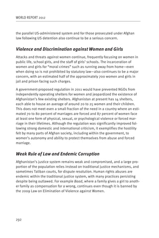 WORLD REPORT 2012



the parallel US-administered system and for those prosecuted under Afghan
law following US detention also continue to be a serious concern.


Violence and Discrimination against Women and Girls
Attacks and threats against women continue, frequently focusing on women in
public life, school girls, and the staff of girls’ schools. The incarceration of
women and girls for “moral crimes” such as running away from home—even
when doing so is not prohibited by statutory law—also continues to be a major
concern, with an estimated half of the approximately 700 women and girls in
jail and prison facing such charges.

A government-proposed regulation in 2011 would have prevented NGOs from
independently operating shelters for women and jeopardized the existence of
Afghanistan’s few existing shelters. Afghanistan at present has 14 shelters,
each able to house an average of around 20 to 25 women and their children.
This does not meet even a small fraction of the need in a country where an esti-
mated 70 to 80 percent of marriages are forced and 87 percent of women face
at least one form of physical, sexual, or psychological violence or forced mar-
riage in their lifetimes. Although the regulation was significantly improved fol-
lowing strong domestic and international criticism, it exemplifies the hostility
felt by many parts of Afghan society, including within the government, to
women’s autonomy and ability to protect themselves from abuse and forced
marriage.


Weak Rule of Law and Endemic Corruption
Afghanistan’s justice system remains weak and compromised, and a large pro-
portion of the population relies instead on traditional justice mechanisms, and
sometimes Taliban courts, for dispute resolution. Human rights abuses are
endemic within the traditional justice system, with many practices persisting
despite being outlawed. For example Baad, where a family gives a girl to anoth-
er family as compensation for a wrong, continues even though it is banned by
the 2009 Law on Elimination of Violence against Women.




292
 