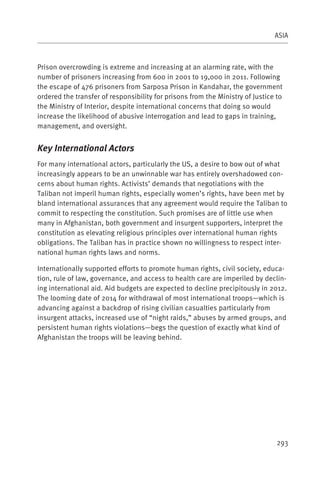 ASIA



Prison overcrowding is extreme and increasing at an alarming rate, with the
number of prisoners increasing from 600 in 2001 to 19,000 in 2011. Following
the escape of 476 prisoners from Sarposa Prison in Kandahar, the government
ordered the transfer of responsibility for prisons from the Ministry of Justice to
the Ministry of Interior, despite international concerns that doing so would
increase the likelihood of abusive interrogation and lead to gaps in training,
management, and oversight.


Key International Actors
For many international actors, particularly the US, a desire to bow out of what
increasingly appears to be an unwinnable war has entirely overshadowed con-
cerns about human rights. Activists’ demands that negotiations with the
Taliban not imperil human rights, especially women’s rights, have been met by
bland international assurances that any agreement would require the Taliban to
commit to respecting the constitution. Such promises are of little use when
many in Afghanistan, both government and insurgent supporters, interpret the
constitution as elevating religious principles over international human rights
obligations. The Taliban has in practice shown no willingness to respect inter-
national human rights laws and norms.

Internationally supported efforts to promote human rights, civil society, educa-
tion, rule of law, governance, and access to health care are imperiled by declin-
ing international aid. Aid budgets are expected to decline precipitously in 2012.
The looming date of 2014 for withdrawal of most international troops—which is
advancing against a backdrop of rising civilian casualties particularly from
insurgent attacks, increased use of “night raids,” abuses by armed groups, and
persistent human rights violations—begs the question of exactly what kind of
Afghanistan the troops will be leaving behind.




                                                                                293
 