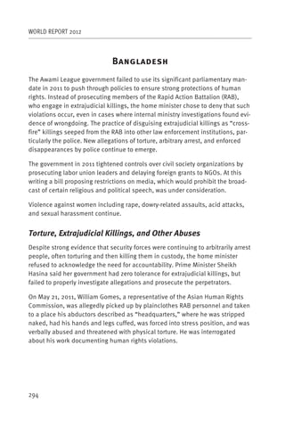 WORLD REPORT 2012



                              B
The Awami League government failed to use its significant parliamentary man-
date in 2011 to push through policies to ensure strong protections of human
rights. Instead of prosecuting members of the Rapid Action Battalion (RAB),
who engage in extrajudicial killings, the home minister chose to deny that such
violations occur, even in cases where internal ministry investigations found evi-
dence of wrongdoing. The practice of disguising extrajudicial killings as “cross-
fire” killings seeped from the RAB into other law enforcement institutions, par-
ticularly the police. New allegations of torture, arbitrary arrest, and enforced
disappearances by police continue to emerge.

The government in 2011 tightened controls over civil society organizations by
prosecuting labor union leaders and delaying foreign grants to NGOs. At this
writing a bill proposing restrictions on media, which would prohibit the broad-
cast of certain religious and political speech, was under consideration.

Violence against women including rape, dowry-related assaults, acid attacks,
and sexual harassment continue.


Torture, Extrajudicial Killings, and Other Abuses
Despite strong evidence that security forces were continuing to arbitrarily arrest
people, often torturing and then killing them in custody, the home minister
refused to acknowledge the need for accountability. Prime Minister Sheikh
Hasina said her government had zero tolerance for extrajudicial killings, but
failed to properly investigate allegations and prosecute the perpetrators.

On May 21, 2011, William Gomes, a representative of the Asian Human Rights
Commission, was allegedly picked up by plainclothes RAB personnel and taken
to a place his abductors described as “headquarters,” where he was stripped
naked, had his hands and legs cuffed, was forced into stress position, and was
verbally abused and threatened with physical torture. He was interrogated
about his work documenting human rights violations.




294
 