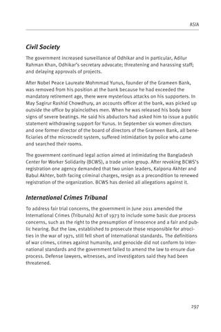 ASIA



Civil Society
The government increased surveillance of Odhikar and in particular, Adilur
Rahman Khan, Odhikar’s secretary advocate; threatening and harassing staff;
and delaying approvals of projects.

After Nobel Peace Laureate Mohmmad Yunus, founder of the Grameen Bank,
was removed from his position at the bank because he had exceeded the
mandatory retirement age, there were mysterious attacks on his supporters. In
May Sagirur Rashid Chowdhury, an accounts officer at the bank, was picked up
outside the office by plainclothes men. When he was released his body bore
signs of severe beatings. He said his abductors had asked him to issue a public
statement withdrawing support for Yunus. In September six women directors
and one former director of the board of directors of the Grameen Bank, all bene-
ficiaries of the microcredit system, suffered intimidation by police who came
and searched their rooms.

The government continued legal action aimed at intimidating the Bangladesh
Center for Worker Solidarity (BCWS), a trade union group. After revoking BCWS’s
registration one agency demanded that two union leaders, Kalpona Akhter and
Babul Akhter, both facing criminal charges, resign as a precondition to renewed
registration of the organization. BCWS has denied all allegations against it.


International Crimes Tribunal
To address fair trial concerns, the government in June 2011 amended the
International Crimes (Tribunals) Act of 1973 to include some basic due process
concerns, such as the right to the presumption of innocence and a fair and pub-
lic hearing. But the law, established to prosecute those responsible for atroci-
ties in the war of 1971, still fell short of international standards. The definitions
of war crimes, crimes against humanity, and genocide did not conform to inter-
national standards and the government failed to amend the law to ensure due
process. Defense lawyers, witnesses, and investigators said they had been
threatened.




                                                                                 297
 