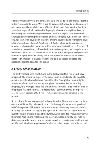 INTRODUCTION



Yet Turkey faces several challenges if it is to live up to its enormous potential
in the human rights realm. Will it use its growing influence in multilateral are-
nas to oppose the outdated view of India, Brazil, and South Africa that it is
somehow imperialistic to stand with people who are risking their lives to
protest repression by their governments? Will Turkey press for democratic
change not only among the uprisings of the Arab world but also in Iran, which
crushed its Green Revolution in 2009, and the stultified and repressive coun-
tries of post-Soviet Central Asia? And will Turkey clean up its worsening
human rights record at home–including persistent restrictions on freedom of
speech and association, a flawed criminal justice system, and long-term mis-
treatment of its Kurdish minority—so it can be a less compromised proponent
of human rights abroad? Turkey can make a positive difference on human
rights in the region—if its leaders take the bold decisions at home and
abroad needed to advance this cause.


A Global Responsibility
The past year has seen revolutions in the Arab world that few would have
imagined. These uprisings present extraordinary opportunities to heed the
pleas of people who so far have benefited little from global human rights
advances of the last half-century. Yet given the violent forces resisting
progress, it is wrong to leave the fate of the Arab world solely in the hands of
the people facing the guns. The international community has an important
role to play in assisting the birth of rights-respecting democracies in the
region.

So far, that role has been played only equivocally. Short-term parochial inter-
ests are still too often allowed to stand in the way of a more principled and
helpful response. Ultimately, the international community must decide what
it stands for—whether it values the rights and aspirations of the individual
over the spoils and promises of the tyrant. As we pass the first anniversary of
the initial Arab Spring rebellions, the international community will help to
determine whether violent governments prevail over protesters seeking a bet-
ter life, and whether the protesters’ vision includes respect not only for their




                                                                               19
 