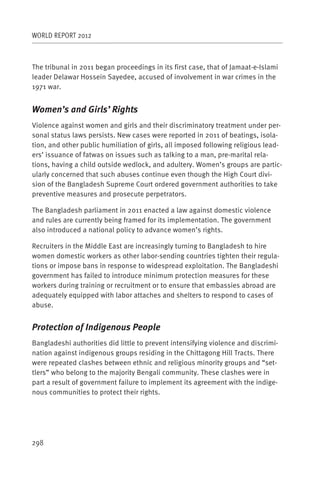 WORLD REPORT 2012



The tribunal in 2011 began proceedings in its first case, that of Jamaat-e-Islami
leader Delawar Hossein Sayedee, accused of involvement in war crimes in the
1971 war.


Women’s and Girls’ Rights
Violence against women and girls and their discriminatory treatment under per-
sonal status laws persists. New cases were reported in 2011 of beatings, isola-
tion, and other public humiliation of girls, all imposed following religious lead-
ers’ issuance of fatwas on issues such as talking to a man, pre-marital rela-
tions, having a child outside wedlock, and adultery. Women’s groups are partic-
ularly concerned that such abuses continue even though the High Court divi-
sion of the Bangladesh Supreme Court ordered government authorities to take
preventive measures and prosecute perpetrators.

The Bangladesh parliament in 2011 enacted a law against domestic violence
and rules are currently being framed for its implementation. The government
also introduced a national policy to advance women’s rights.

Recruiters in the Middle East are increasingly turning to Bangladesh to hire
women domestic workers as other labor-sending countries tighten their regula-
tions or impose bans in response to widespread exploitation. The Bangladeshi
government has failed to introduce minimum protection measures for these
workers during training or recruitment or to ensure that embassies abroad are
adequately equipped with labor attaches and shelters to respond to cases of
abuse.


Protection of Indigenous People
Bangladeshi authorities did little to prevent intensifying violence and discrimi-
nation against indigenous groups residing in the Chittagong Hill Tracts. There
were repeated clashes between ethnic and religious minority groups and “set-
tlers” who belong to the majority Bengali community. These clashes were in
part a result of government failure to implement its agreement with the indige-
nous communities to protect their rights.




298
 