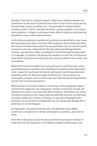 ASIA



President Thein Sein’s inaugural speech in March was notably moderate and
constructive in tone and he promised more reforms than had any leader during
the preceding 23 years of military rule. The government’s stated priorities
include economic reform, improved education, ending corruption, and environ-
ment protection. In August senior government officials called on exiled political
dissidents to return home without reprisal.

In the national parliament, members of parliament are permitted to raise issues
with two weeks prior notice and upon official approval. Some previously sensi-
tive issues have been discussed in the new parliament such as calls for a politi-
cal prisoner amnesty, citizenship for the long repressed Rohingya Muslim
minority, and education reform including the currently banned teaching of eth-
nic languages. In addition, the government worked on a bill that, if not watered
down before being enacted, would liberalize citizens’ ability to form unions and
associations.

Reform bills have been tabled in the new parliament on forming trade unions,
permitting peaceful assembly, and amending of the political party registration
rules in ways that could open the way for participation by the long repressed
opposition party, the National League for Democracy. These changes are
encouraging on paper, but it remains to be seen how they will be implemented
and the level of social participation.

Media freedoms have been relaxed in some cases, with propaganda slogans
removed from magazines and newspapers; mention of Aung San Suu Kyi and
display of her photo is now permitted after a long ban. Neverthless, the censor-
ship board continues to ban stories deemed politically sensitive, an estimated
20 media workers are in prison, including a 21-year-old videographer who
received a 16-year sentence in September 2011 for taking video footage after a
bomb blast in central Rangoon.

On September 5 the government formed a new National Human Rights
Commission, composed of 15 former ambassadors, academics, and civil ser-
vants.

Since March Aung San Suu Kyi has been permitted much greater freedom to
travel and meet her supporters in the National League for Democracy, even




                                                                              301
 