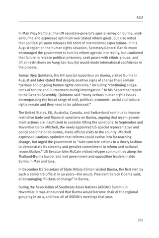 ASIA



In May Vijay Nambiar, the UN secretary-general’s special envoy on Burma, visit-
ed Burma and expressed optimism over stated reform goals, but also noted
that political prisoner releases fell short of international expectations. In his
August report on the human rights situation, Secretary-General Ban Ki-moon
encouraged the government to turn its reform agenda into reality, but cautioned
that failure to release political prisoners, seek peace with ethnic groups, and
lift all restrictions on Aung San Suu Kyi would erode international confidence in
the process.

Tomas Ojea Quintana, the UN special rapporteur on Burma, visited Burma in
August and later stated that despite positive signs of change there remain
“serious and ongoing human rights concerns,” including “continuing allega-
tions of torture and ill-treatment during interrogation.” In his September report
to the General Assembly, Quintana said “many serious human rights issues
encompassing the broad range of civil, political, economic, social and cultural
rights remain and they need to be addressed.”

The United States, EU, Australia, Canada, and Switzerland continue to impose
restrictive trade and financial sanctions on Burma, arguing that recent govern-
ment actions are insufficient to consider lifting the sanctions. In September and
November Derek Mitchell, the newly appointed US special representative and
policy coordinator on Burma, made official visits to the country. Mitchell
expressed cautious optimism that reforms could evolve into far-reaching
change, but urged the government to “take concrete actions in a timely fashion
to demonstrate its sincerity and genuine commitment to reform and national
reconciliation.” US Senator John McCain visited refugee communities along the
Thailand-Burma border and met government and opposition leaders inside
Burma in May and June.

In December US Secretary of State Hillary Clinton visited Burma, the first visit by
such a senior US official in 50 years—the result, President Barack Obama said,
of encouraging “flickers of change” in Burma.

During the Association of Southeast Asian Nations (ASEAN) Summit in
November, it was announced that Burma would become chair of the regional
grouping in 2014 and host all of ASEAN’s meetings that year.




                                                                               305
 