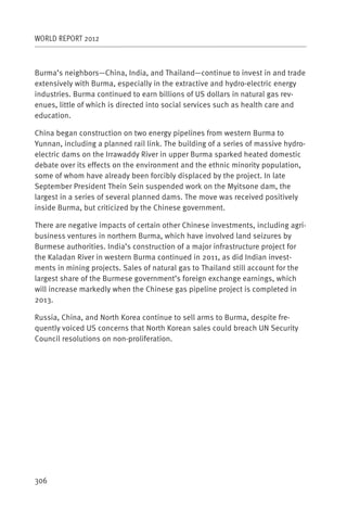 WORLD REPORT 2012



Burma’s neighbors—China, India, and Thailand—continue to invest in and trade
extensively with Burma, especially in the extractive and hydro-electric energy
industries. Burma continued to earn billions of US dollars in natural gas rev-
enues, little of which is directed into social services such as health care and
education.

China began construction on two energy pipelines from western Burma to
Yunnan, including a planned rail link. The building of a series of massive hydro-
electric dams on the Irrawaddy River in upper Burma sparked heated domestic
debate over its effects on the environment and the ethnic minority population,
some of whom have already been forcibly displaced by the project. In late
September President Thein Sein suspended work on the Myitsone dam, the
largest in a series of several planned dams. The move was received positively
inside Burma, but criticized by the Chinese government.

There are negative impacts of certain other Chinese investments, including agri-
business ventures in northern Burma, which have involved land seizures by
Burmese authorities. India’s construction of a major infrastructure project for
the Kaladan River in western Burma continued in 2011, as did Indian invest-
ments in mining projects. Sales of natural gas to Thailand still account for the
largest share of the Burmese government’s foreign exchange earnings, which
will increase markedly when the Chinese gas pipeline project is completed in
2013.

Russia, China, and North Korea continue to sell arms to Burma, despite fre-
quently voiced US concerns that North Korean sales could breach UN Security
Council resolutions on non-proliferation.




306
 