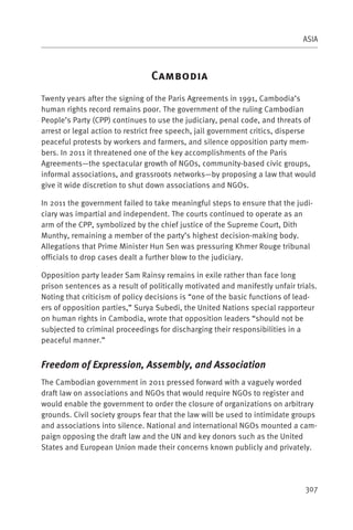 ASIA



                                 C
Twenty years after the signing of the Paris Agreements in 1991, Cambodia’s
human rights record remains poor. The government of the ruling Cambodian
People’s Party (CPP) continues to use the judiciary, penal code, and threats of
arrest or legal action to restrict free speech, jail government critics, disperse
peaceful protests by workers and farmers, and silence opposition party mem-
bers. In 2011 it threatened one of the key accomplishments of the Paris
Agreements—the spectacular growth of NGOs, community-based civic groups,
informal associations, and grassroots networks—by proposing a law that would
give it wide discretion to shut down associations and NGOs.

In 2011 the government failed to take meaningful steps to ensure that the judi-
ciary was impartial and independent. The courts continued to operate as an
arm of the CPP, symbolized by the chief justice of the Supreme Court, Dith
Munthy, remaining a member of the party’s highest decision-making body.
Allegations that Prime Minister Hun Sen was pressuring Khmer Rouge tribunal
officials to drop cases dealt a further blow to the judiciary.

Opposition party leader Sam Rainsy remains in exile rather than face long
prison sentences as a result of politically motivated and manifestly unfair trials.
Noting that criticism of policy decisions is “one of the basic functions of lead-
ers of opposition parties,” Surya Subedi, the United Nations special rapporteur
on human rights in Cambodia, wrote that opposition leaders “should not be
subjected to criminal proceedings for discharging their responsibilities in a
peaceful manner.”


Freedom of Expression, Assembly, and Association
The Cambodian government in 2011 pressed forward with a vaguely worded
draft law on associations and NGOs that would require NGOs to register and
would enable the government to order the closure of organizations on arbitrary
grounds. Civil society groups fear that the law will be used to intimidate groups
and associations into silence. National and international NGOs mounted a cam-
paign opposing the draft law and the UN and key donors such as the United
States and European Union made their concerns known publicly and privately.




                                                                               307
 
