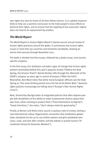 WORLD REPORT 2012



own rights but also for those of all their fellow citizens. It is a global responsi-
bility to help see a positive conclusion to the Arab people’s brave efforts to
demand their rights, and to ensure that the toppling of one autocratic regime
does not lead to its replacement by another.


The World Report
The World Report is Human Rights Watch’s twenty-second annual review of
human rights practices around the globe. It summarizes key human rights
issues in more than 90 countries and territories worldwide, drawing on
events from January through November 2011.

The book is divided into five essays, followed by a photo essay, and country-
specific chapters.

In the first essay, Eric Goldstein considers signs of change that human rights
workers overlooked before this year’s populist revolts (“Before the Arab
Spring, the Unseen Thaw”). Rachel Denber sifts through the aftermath of the
USSR’s collapse 20 years ago in search of lessons (“After the Fall”).
Meanwhile, Ben Ward notes that while many European officials see the Arab
Spring as “the most thrilling period since the fall of the Berlin Wall,” domestic
rights policies increasingly are falling short (“Europe’s Own Human Rights
Crisis”).

Next, Shanta Rau Barriga looks at misguided policies that often deprive peo-
ple with disabilities of the ability to make fundamental choices about their
own lives, while claiming to protect them (“From Paternalism to Dignity”).
“Good intentions,” she notes, “don’t always make for good policy.”

Finally, Jo Becker and Nisha Varia sound a cautious note of victory, hailing a
new International Labour Organization convention that establishes global
labor standards for the 50 to 100 million women and girls worldwide who
clean, cook, and look after children and the elderly in private homes (“A
Landmark Victory for Domestic Workers”).




20
 
