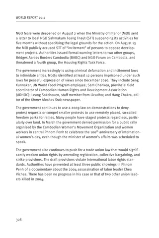 WORLD REPORT 2012



NGO fears were deepened on August 2 when the Ministry of Interior (MOI) sent
a letter to local NGO Sahmakum Teang Tnaut (STT) suspending its activities for
five months without specifying the legal grounds for the action. On August 13
the MOI publicly accused STT of “incitement” of persons to oppose develop-
ment projects. Authorities issued formal warning letters to two other groups,
Bridges Across Borders Cambodia (BABC) and NGO Forum on Cambodia, and
threatened a fourth group, the Housing Rights Task Force.

The government increasingly is using criminal defamation and incitement laws
to intimidate critics. NGOs identified at least 12 persons imprisoned under such
laws for peaceful expression of views since December 2010. They include Seng
Kunnakar, UN World Food Program employee; Sam Chankea, provincial field
coordinator of Cambodian Human Rights and Development Association
(ADHOC); Leang Sokchouen, staff member from Licadho; and Hang Chakra, edi-
tor of the Khmer Machas Srok newspaper.

The government continues to use a 2009 law on demonstrations to deny
protest requests or compel smaller protests to use remotely placed, so-called
freedom parks for rallies. Many people have staged protests regardless, partic-
ularly over land. In March the government denied permission for a public rally
organized by the Cambodian Women’s Movement Organization and women
workers in central Phnom Penh to celebrate the 100th anniversary of internation-
al women’s day, even though the minister of women’s affairs was scheduled to
speak.

The government also continues to push for a trade union law that would signifi-
cantly weaken union rights by amending registration, collective bargaining, and
strike provisions. The draft provisions violate international labor rights stan-
dards. Authorities have prevented at least three public showings in Phnom
Penh of a documentary about the 2004 assassination of labor leader Chea
Vichea. There has been no progress in his case or that of two other union lead-
ers killed in 2004.




308
 