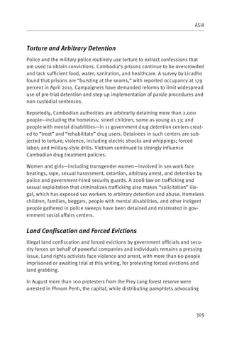 ASIA



Torture and Arbitrary Detention
Police and the military police routinely use torture to extract confessions that
are used to obtain convictions. Cambodia’s prisons continue to be overcrowded
and lack sufficient food, water, sanitation, and healthcare. A survey by Licadho
found that prisons are “bursting at the seams,” with reported occupancy at 179
percent in April 2011. Campaigners have demanded reforms to limit widespread
use of pre-trial detention and step up implementation of parole procedures and
non-custodial sentences.

Reportedly, Cambodian authorities are arbitrarily detaining more than 2,000
people—including the homeless; street children, some as young as 13; and
people with mental disabilities—in 11 government drug detention centers creat-
ed to “treat” and “rehabilitate” drug users. Detainees in such centers are sub-
jected to torture; violence, including electric shocks and whippings; forced
labor; and military-style drills. Vietnam continued to strongly influence
Cambodian drug treatment policies.

Women and girls—including transgender women—involved in sex work face
beatings, rape, sexual harassment, extortion, arbitrary arrest, and detention by
police and government-hired security guards. A 2008 law on trafficking and
sexual exploitation that criminalizes trafficking also makes “solicitation” ille-
gal, which has exposed sex workers to arbitrary detention and abuse. Homeless
children, families, beggars, people with mental disabilities, and other indigent
people gathered in police sweeps have been detained and mistreated in gov-
ernment social affairs centers.


Land Confiscation and Forced Evictions
Illegal land confiscation and forced evictions by government officials and secu-
rity forces on behalf of powerful companies and individuals remains a pressing
issue. Land rights activists face violence and arrest, with more than 60 people
imprisoned or awaiting trial at this writing, for protesting forced evictions and
land grabbing.

In August more than 100 protesters from the Prey Lang forest reserve were
arrested in Phnom Penh, the capital, while distributing pamphlets advocating




                                                                              309
 