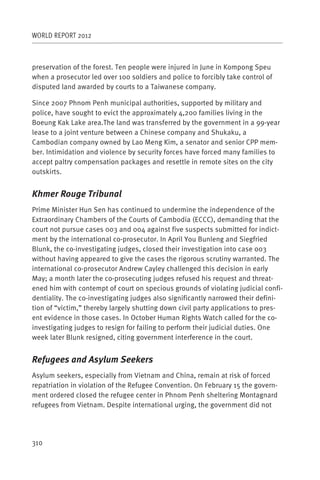 WORLD REPORT 2012



preservation of the forest. Ten people were injured in June in Kompong Speu
when a prosecutor led over 100 soldiers and police to forcibly take control of
disputed land awarded by courts to a Taiwanese company.

Since 2007 Phnom Penh municipal authorities, supported by military and
police, have sought to evict the approximately 4,200 families living in the
Boeung Kak Lake area.The land was transferred by the government in a 99-year
lease to a joint venture between a Chinese company and Shukaku, a
Cambodian company owned by Lao Meng Kim, a senator and senior CPP mem-
ber. Intimidation and violence by security forces have forced many families to
accept paltry compensation packages and resettle in remote sites on the city
outskirts.


Khmer Rouge Tribunal
Prime Minister Hun Sen has continued to undermine the independence of the
Extraordinary Chambers of the Courts of Cambodia (ECCC), demanding that the
court not pursue cases 003 and 004 against five suspects submitted for indict-
ment by the international co-prosecutor. In April You Bunleng and Siegfried
Blunk, the co-investigating judges, closed their investigation into case 003
without having appeared to give the cases the rigorous scrutiny warranted. The
international co-prosecutor Andrew Cayley challenged this decision in early
May; a month later the co-prosecuting judges refused his request and threat-
ened him with contempt of court on specious grounds of violating judicial confi-
dentiality. The co-investigating judges also significantly narrowed their defini-
tion of “victim,” thereby largely shutting down civil party applications to pres-
ent evidence in those cases. In October Human Rights Watch called for the co-
investigating judges to resign for failing to perform their judicial duties. One
week later Blunk resigned, citing government interference in the court.


Refugees and Asylum Seekers
Asylum seekers, especially from Vietnam and China, remain at risk of forced
repatriation in violation of the Refugee Convention. On February 15 the govern-
ment ordered closed the refugee center in Phnom Penh sheltering Montagnard
refugees from Vietnam. Despite international urging, the government did not




310
 