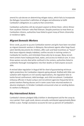 ASIA



amend its sub-decree on determining refugee status, which fails to incorporate
the Refugee Convention’s definition of refugee and otherwise to fulfill
Cambodia’s obligations as a party to that convention.

Cambodian authorities still do not grant asylum to Khmer Krom—ethnic Khmer
from southern Vietnam—who fled Vietnam. Despite promises to treat them as
Cambodian citizens, authorities have failed to grant many of them citizenship
or residence rights.


Migrant Domestic Workers
Since 2008, 40,000 to 50,000 Cambodian women and girls have been recruited
as migrant domestic workers in Malaysia. Recruitment agents often forge fraud-
ulent identity documents for children, offer cash and food incentives as “loans”
that leave migrants deeply indebted, confine recruits in training centers in
Cambodia for months, and intimidate those who try to escape. Many recruit-
ment centers have inadequate food, water, and access to medical care. In 2011
three women recruits died while confined in the centers; authorities failed to
undertake thorough investigations into their deaths or hold anyone account-
able.

A revised labor regulation in August fell far short of guaranteeing minimum
rights protections for Cambodian migrants going abroad. Drafted with little con-
sultation with migrants or civil society organizations, the regulation fails to
tackle forced confinement, debt bondage, and child recruitment. Cambodian
embassy officials in Kuala Lumpur and recruitment agencies frequently fail to
protect workers fleeing abuses and in some cases have returned workers to
abusive employers. In October Cambodia announced a ban on sending domes-
tic workers to Malaysia.


Key International Actors
Cambodia’s donors pledged US$2.8 billion in development aid for the 2009 to
2012 period. From 1998-2008, donors annually contributed approximately $600
million a year. Foreign assistance accounts for over 50 percent of Cambodia’s




                                                                             311
 