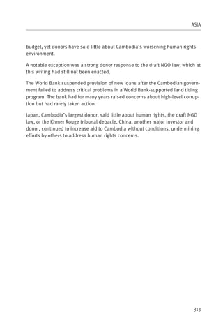 ASIA



budget, yet donors have said little about Cambodia’s worsening human rights
environment.

A notable exception was a strong donor response to the draft NGO law, which at
this writing had still not been enacted.

The World Bank suspended provision of new loans after the Cambodian govern-
ment failed to address critical problems in a World Bank-supported land titling
program. The bank had for many years raised concerns about high-level corrup-
tion but had rarely taken action.

Japan, Cambodia’s largest donor, said little about human rights, the draft NGO
law, or the Khmer Rouge tribunal debacle. China, another major investor and
donor, continued to increase aid to Cambodia without conditions, undermining
efforts by others to address human rights concerns.




                                                                            313
 