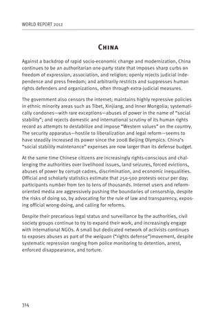 WORLD REPORT 2012



                                   C
Against a backdrop of rapid socio-economic change and modernization, China
continues to be an authoritarian one-party state that imposes sharp curbs on
freedom of expression, association, and religion; openly rejects judicial inde-
pendence and press freedom; and arbitrarily restricts and suppresses human
rights defenders and organizations, often through extra-judicial measures.

The government also censors the internet; maintains highly repressive policies
in ethnic minority areas such as Tibet, Xinjiang, and Inner Mongolia; systemati-
cally condones—with rare exceptions—abuses of power in the name of “social
stability”; and rejects domestic and international scrutiny of its human rights
record as attempts to destabilize and impose “Western values” on the country.
The security apparatus—hostile to liberalization and legal reform—seems to
have steadily increased its power since the 2008 Beijing Olympics. China’s
“social stability maintenance” expenses are now larger than its defense budget.

At the same time Chinese citizens are increasingly rights-conscious and chal-
lenging the authorities over livelihood issues, land seizures, forced evictions,
abuses of power by corrupt cadres, discrimination, and economic inequalities.
Official and scholarly statistics estimate that 250-500 protests occur per day;
participants number from ten to tens of thousands. Internet users and reform-
oriented media are aggressively pushing the boundaries of censorship, despite
the risks of doing so, by advocating for the rule of law and transparency, expos-
ing official wrong-doing, and calling for reforms.

Despite their precarious legal status and surveillance by the authorities, civil
society groups continue to try to expand their work, and increasingly engage
with international NGOs. A small but dedicated network of activists continues
to exposes abuses as part of the weiquan (“rights defense”)movement, despite
systematic repression ranging from police monitoring to detention, arrest,
enforced disappearance, and torture.




314
 