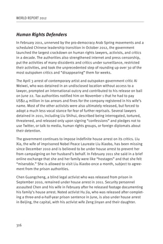 WORLD REPORT 2012



Human Rights Defenders
In February 2011, unnerved by the pro-democracy Arab Spring movements and a
scheduled Chinese leadership transition in October 2012, the government
launched the largest crackdown on human rights lawyers, activists, and critics
in a decade. The authorities also strengthened internet and press censorship,
put the activities of many dissidents and critics under surveillance, restricted
their activities, and took the unprecedented step of rounding up over 30 of the
most outspoken critics and “disappearing” them for weeks.

The April 3 arrest of contemporary artist and outspoken government critic Ai
Weiwei, who was detained in an undisclosed location without access to a
lawyer, prompted an international outcry and contributed to his release on bail
on June 22. Tax authorities notified him on November 1 that he had to pay
US$2.4 million in tax arrears and fines for the company registered in his wife’s
name. Most of the other activists were also ultimately released, but forced to
adopt a much less vocal stance for fear of further reprisals. Several lawyers
detained in 2011, including Liu Shihui, described being interrogated, tortured,
threatened, and released only upon signing “confessions” and pledges not to
use Twitter, or talk to media, human rights groups, or foreign diplomats about
their detention.

The government continues to impose indefinite house arrest on its critics. Liu
Xia, the wife of imprisoned Nobel Peace Laureate Liu Xiaobo, has been missing
since December 2010 and is believed to be under house arrest to prevent her
from campaigning on her husband’s behalf. In February 2011 she said in a brief
online exchange that she and her family were like “hostages” and that she felt
“miserable.” She is allowed to visit Liu Xiaobo once a month, subject to agree-
ment from the prison authorities.

Chen Guangcheng, a blind legal activist who was released from prison in
September 2010, remained under house arrest in 2011. Security personnel
assaulted Chen and his wife in February after he released footage documenting
his family’s house arrest. Noted activist Hu Jia, who was released after complet-
ing a three-and-a-half-year prison sentence in June, is also under house arrest
in Beijing, the capital, with his activist wife Zeng Jinyan and their daughter.




316
 