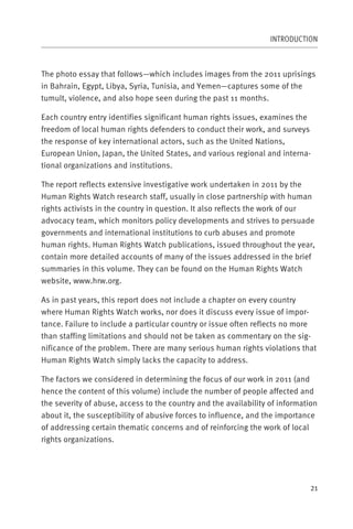INTRODUCTION



The photo essay that follows—which includes images from the 2011 uprisings
in Bahrain, Egypt, Libya, Syria, Tunisia, and Yemen—captures some of the
tumult, violence, and also hope seen during the past 11 months.

Each country entry identifies significant human rights issues, examines the
freedom of local human rights defenders to conduct their work, and surveys
the response of key international actors, such as the United Nations,
European Union, Japan, the United States, and various regional and interna-
tional organizations and institutions.

The report reflects extensive investigative work undertaken in 2011 by the
Human Rights Watch research staff, usually in close partnership with human
rights activists in the country in question. It also reflects the work of our
advocacy team, which monitors policy developments and strives to persuade
governments and international institutions to curb abuses and promote
human rights. Human Rights Watch publications, issued throughout the year,
contain more detailed accounts of many of the issues addressed in the brief
summaries in this volume. They can be found on the Human Rights Watch
website, www.hrw.org.

As in past years, this report does not include a chapter on every country
where Human Rights Watch works, nor does it discuss every issue of impor-
tance. Failure to include a particular country or issue often reflects no more
than staffing limitations and should not be taken as commentary on the sig-
nificance of the problem. There are many serious human rights violations that
Human Rights Watch simply lacks the capacity to address.

The factors we considered in determining the focus of our work in 2011 (and
hence the content of this volume) include the number of people affected and
the severity of abuse, access to the country and the availability of information
about it, the susceptibility of abusive forces to influence, and the importance
of addressing certain thematic concerns and of reinforcing the work of local
rights organizations.




                                                                              21
 