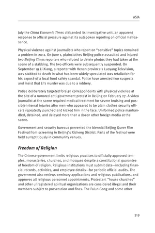 ASIA



July the China Economic Times disbanded its investigative unit, an apparent
response to official pressure against its outspoken reporting on official malfea-
sance.

Physical violence against journalists who report on “sensitive” topics remained
a problem in 2011. On June 1, plainclothes Beijing police assaulted and injured
two Beijing Times reporters who refused to delete photos they had taken at the
scene of a stabbing. The two officers were subsequently suspended. On
September 19 Li Xiang, a reporter with Henan province’s Luoyang Television,
was stabbed to death in what has been widely speculated was retaliation for
his exposé of a local food safety scandal. Police have arrested two suspects
and insist that Li’s murder was due to a robbery.

Police deliberately targeted foreign correspondents with physical violence at
the site of a rumored anti-government protest in Beijing on February 27. A video
journalist at the scene required medical treatment for severe bruising and pos-
sible internal injuries after men who appeared to be plain clothes security offi-
cers repeatedly punched and kicked him in the face. Uniformed police manhan-
dled, detained, and delayed more than a dozen other foreign media at the
scene.

Government and security bureaus prevented the biennial Beijing Queer Film
Festival from screening in Beijing’s Xicheng District. Parts of the festival were
held surreptitiously in community venues.


Freedom of Religion
The Chinese government limits religious practices to officially-approved tem-
ples, monasteries, churches, and mosques despite a constitutional guarantee
of freedom of religion. Religious institutions must submit data—including finan-
cial records, activities, and employee details—for periodic official audits. The
government also reviews seminary applications and religious publications, and
approves all religious personnel appointments. Protestant “house churches”
and other unregistered spiritual organizations are considered illegal and their
members subject to prosecution and fines. The Falun Gong and some other




                                                                                319
 