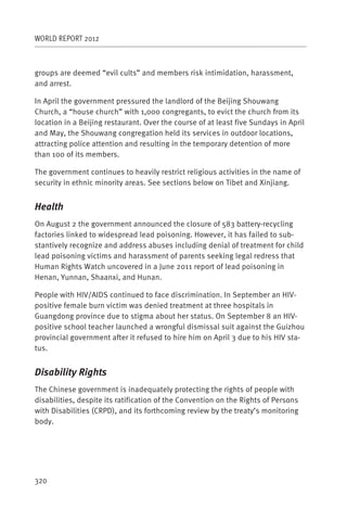 WORLD REPORT 2012



groups are deemed “evil cults” and members risk intimidation, harassment,
and arrest.

In April the government pressured the landlord of the Beijing Shouwang
Church, a “house church” with 1,000 congregants, to evict the church from its
location in a Beijing restaurant. Over the course of at least five Sundays in April
and May, the Shouwang congregation held its services in outdoor locations,
attracting police attention and resulting in the temporary detention of more
than 100 of its members.

The government continues to heavily restrict religious activities in the name of
security in ethnic minority areas. See sections below on Tibet and Xinjiang.


Health
On August 2 the government announced the closure of 583 battery-recycling
factories linked to widespread lead poisoning. However, it has failed to sub-
stantively recognize and address abuses including denial of treatment for child
lead poisoning victims and harassment of parents seeking legal redress that
Human Rights Watch uncovered in a June 2011 report of lead poisoning in
Henan, Yunnan, Shaanxi, and Hunan.

People with HIV/AIDS continued to face discrimination. In September an HIV-
positive female burn victim was denied treatment at three hospitals in
Guangdong province due to stigma about her status. On September 8 an HIV-
positive school teacher launched a wrongful dismissal suit against the Guizhou
provincial government after it refused to hire him on April 3 due to his HIV sta-
tus.


Disability Rights
The Chinese government is inadequately protecting the rights of people with
disabilities, despite its ratification of the Convention on the Rights of Persons
with Disabilities (CRPD), and its forthcoming review by the treaty’s monitoring
body.




320
 