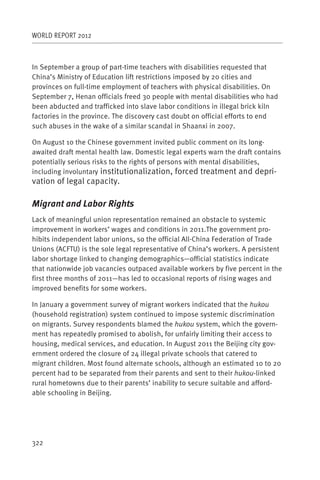 WORLD REPORT 2012



In September a group of part-time teachers with disabilities requested that
China’s Ministry of Education lift restrictions imposed by 20 cities and
provinces on full-time employment of teachers with physical disabilities. On
September 7, Henan officials freed 30 people with mental disabilities who had
been abducted and trafficked into slave labor conditions in illegal brick kiln
factories in the province. The discovery cast doubt on official efforts to end
such abuses in the wake of a similar scandal in Shaanxi in 2007.

On August 10 the Chinese government invited public comment on its long-
awaited draft mental health law. Domestic legal experts warn the draft contains
potentially serious risks to the rights of persons with mental disabilities,
including involuntary institutionalization, forced treatment and depri-
vation of legal capacity.

Migrant and Labor Rights
Lack of meaningful union representation remained an obstacle to systemic
improvement in workers’ wages and conditions in 2011.The government pro-
hibits independent labor unions, so the official All-China Federation of Trade
Unions (ACFTU) is the sole legal representative of China’s workers. A persistent
labor shortage linked to changing demographics—official statistics indicate
that nationwide job vacancies outpaced available workers by five percent in the
first three months of 2011—has led to occasional reports of rising wages and
improved benefits for some workers.

In January a government survey of migrant workers indicated that the hukou
(household registration) system continued to impose systemic discrimination
on migrants. Survey respondents blamed the hukou system, which the govern-
ment has repeatedly promised to abolish, for unfairly limiting their access to
housing, medical services, and education. In August 2011 the Beijing city gov-
ernment ordered the closure of 24 illegal private schools that catered to
migrant children. Most found alternate schools, although an estimated 10 to 20
percent had to be separated from their parents and sent to their hukou-linked
rural hometowns due to their parents’ inability to secure suitable and afford-
able schooling in Beijing.




322
 