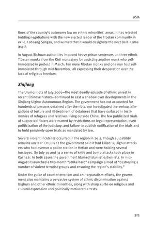 ASIA



fines of the country’s autonomy law on ethnic minorities’ areas. It has rejected
holding negotiations with the new elected leader of the Tibetan community in
exile, Lobsang Sangay, and warned that it would designate the next Dalai Lama
itself.

In August Sichuan authorities imposed heavy prison sentences on three ethnic
Tibetan monks from the Kirti monastery for assisting another monk who self-
immolated in protest in March. Ten more Tibetan monks and one nun had self-
immolated through mid-November, all expressing their desperation over the
lack of religious freedom.


Xinjiang
The Urumqi riots of July 2009—the most deadly episode of ethnic unrest in
recent Chinese history—continued to cast a shadow over developments in the
Xinjiang Uighur Autonomous Region. The government has not accounted for
hundreds of persons detained after the riots, nor investigated the serious alle-
gations of torture and ill-treatment of detainees that have surfaced in testi-
monies of refugees and relatives living outside China. The few publicized trials
of suspected rioters were marred by restrictions on legal representation, overt
politicization of the judiciary, and failure to publish notification of the trials and
to hold genuinely open trials as mandated by law.

Several violent incidents occurred in the region in 2011, though culpability
remains unclear. On July 12 the government said it had killed 14 Uighur attack-
ers who had overrun a police station in Hetian and were holding several
hostages. On July 30 and 31 a series of knife and bomb attacks took place in
Kashgar. In both cases the government blamed Islamist extremists. In mid-
August it launched a two-month “strike hard” campaign aimed at “destroying a
number of violent terrorist groups and ensuring the region’s stability.”

Under the guise of counterterrorism and anti-separatism efforts, the govern-
ment also maintains a pervasive system of ethnic discrimination against
Uighurs and other ethnic minorities, along with sharp curbs on religious and
cultural expression and politically motivated arrests.




                                                                                  325
 