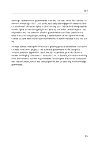 ASIA



Although several dozen governments attended the 2010 Nobel Peace Prize cer-
emonies honoring activist Liu Xiaobo, relatively few engaged in effective advo-
cacy on behalf of human rights in China during 2011. While the US emphasized
human rights issues during Hu Jintao’s January state visit to Washington, that
emphasis—and the attention of other governments—declined precipitously
once the Arab Spring began, making it easier for the Chinese government to
silence dissent. Few audibly continued their calls for the release of Liu and oth-
ers.

Perhaps demonstrating the influence of growing popular objections to abusive
Chinese investment projects, the Burmese government made a surprise
announcement in September that it would suspend the primarily Chinese-
backed and highly controversial Myitsone Dam. In Zambia, Chinese-run mining
firms announced a sudden wage increase following the election of the opposi-
tion Patriotic Front, which had campaigned in part on securing minimum wage
guarantees.




                                                                               327
 
