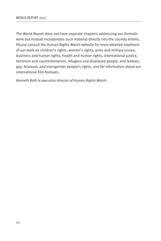 WORLD REPORT 2012



The World Report does not have separate chapters addressing our thematic
work but instead incorporates such material directly into the country entries.
Please consult the Human Rights Watch website for more detailed treatment
of our work on children’s rights, women’s rights, arms and military issues,
business and human rights, health and human rights, international justice,
terrorism and counterterrorism, refugees and displaced people, and lesbian,
gay, bisexual, and transgender people’s rights, and for information about our
international film festivals.

Kenneth Roth is executive director of Human Rights Watch.




22
 