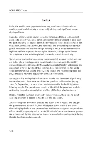 WORLD REPORT 2012



                                    I
India, the world’s most populous democracy, continues to have a vibrant
media, an active civil society, a respected judiciary, and significant human
rights problems.

Custodial killings, police abuses including torture, and failure to implement
policies to protect vulnerable communities marred India’s record in 2011 as in
the past. Impunity for abuses committed by security forces also continued, par-
ticularly in Jammu and Kashmir, the northeast, and areas facing Maoist insur-
gency. New state controls over foreign funding of NGOs led to restrictions on
legitimate efforts to protect human rights. However, killings by the Border
Security Force at the Indo-Bangladesh border decreased dramatically.

Social unrest and protests deepened in resource-rich areas of central and east-
ern India, where rapid economic growth has been accompanied by rapidly
growing inequality. Mining and infrastructure projects threaten widespread dis-
placement of forest-dwelling tribal communities. The government has yet to
enact comprehensive laws to protect, compensate, and resettle displaced peo-
ple, although a new land acquisition law has been drafted.

Although at this writing deaths from terror attacks had decreased significantly
from earlier years, there were serial bomb explosions in Mumbai on July 13,
2011. On September 7, 2011, a bomb explosion outside the Delhi High Court
killed 15 people. The perpetrators remain unidentified. Progress was made in
restraining the police from religious profiling of Muslims after bombings.

Despite repeated claims of progress by the government, there was no signifi-
cant improvement in access to health care and education.

An anti-corruption movement erupted into public view in August and brought
the government to a standstill, with widespread street protests and sit-ins
demanding legal reform and prosecutions. Activists working with two prominent
efforts to address poverty and accountability—India’s rural employment guaran-
tee scheme and right to information laws—came under increasing attack, facing
threats, beatings, and even death.




328
 