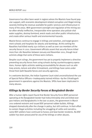 WORLD REPORT 2012



Governance has often been weak in regions where the Maoists have found pop-
ular support, with economic-development-related corruption and illegal mining
severely limiting the revenue available for public services and infrastructure in
many of the areas. With government oversight and regulation of the mining sec-
tor often wholly ineffective, irresponsible mine operators also pollute vital
water supplies, destroy farmland, wreck roads and other public infrastructure,
and create other serious health and environmental hazards.

Maoist forces continue to engage in killings and extortion, and target govern-
ment schools and hospitals for attacks and bombings. At this writing the
Naxalites had killed nearly 250 civilians as well as over 100 members of the
security forces in 2011. Government officials assert that security forces killed
more than 180 Naxalites between January and November 2011, though local
activists allege that some of these were civilians.

Despite court rulings, the government has yet to properly implement a directive
preventing security forces from using schools during counterinsurgency opera-
tions. Human rights activists seeking accountability for abuses such as arbi-
trary arrests, torture and other ill-treatment, and killings have come under
threat from both Naxalite forces and security agencies.

In a welcome decision, the Indian Supreme Court ruled unconstitutional the use
of Special Police Officers—inadequately trained militias—by the Chhattisgarh
government in operations against the Maoists. SPOs have been implicated in
many abuses.


Killings by Border Security Forces at Bangladesh Border
After a human rights report found that Border Security Force (BSF) personnel
operating at the Bangladesh border had indiscriminately shot and killed over
900 Indians and Bangladeshis in the last 10 years, the government in March
2011 ordered restraint and issued BSF personnel rubber bullets. Killings
dropped dramatically after the change in policy, but still continue. In their effort
to contain illegal activities including the smuggling of cattle and narcotics,
some BSF soldiers have continued to harass and beat border residents. No BSF
soldier has been prosecuted for any of the killings or other abuses.




330
 