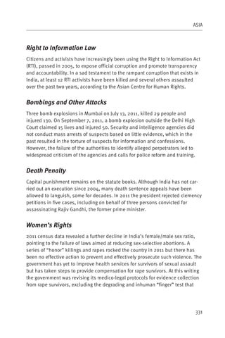 ASIA



Right to Information Law
Citizens and activists have increasingly been using the Right to Information Act
(RTI), passed in 2005, to expose official corruption and promote transparency
and accountability. In a sad testament to the rampant corruption that exists in
India, at least 12 RTI activists have been killed and several others assaulted
over the past two years, according to the Asian Centre for Human Rights.


Bombings and Other Attacks
Three bomb explosions in Mumbai on July 13, 2011, killed 29 people and
injured 130. On September 7, 2011, a bomb explosion outside the Delhi High
Court claimed 15 lives and injured 50. Security and intelligence agencies did
not conduct mass arrests of suspects based on little evidence, which in the
past resulted in the torture of suspects for information and confessions.
However, the failure of the authorities to identify alleged perpetrators led to
widespread criticism of the agencies and calls for police reform and training.


Death Penalty
Capital punishment remains on the statute books. Although India has not car-
ried out an execution since 2004, many death sentence appeals have been
allowed to languish, some for decades. In 2011 the president rejected clemency
petitions in five cases, including on behalf of three persons convicted for
assassinating Rajiv Gandhi, the former prime minister.


Women’s Rights
2011 census data revealed a further decline in India’s female/male sex ratio,
pointing to the failure of laws aimed at reducing sex-selective abortions. A
series of “honor” killings and rapes rocked the country in 2011 but there has
been no effective action to prevent and effectively prosecute such violence. The
government has yet to improve health services for survivors of sexual assault
but has taken steps to provide compensation for rape survivors. At this writing
the government was revising its medico-legal protocols for evidence collection
from rape survivors, excluding the degrading and inhuman “finger” test that




                                                                                  331
 