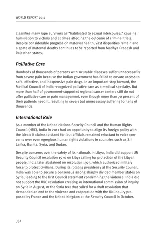WORLD REPORT 2012



classifies many rape survivors as “habituated to sexual intercourse,” causing
humiliation to victims and at times affecting the outcome of criminal trials.
Despite considerable progress on maternal health, vast disparities remain and
a spate of maternal deaths continues to be reported from Madhya Pradesh and
Rajasthan states.


Palliative Care
Hundreds of thousands of persons with incurable diseases suffer unnecessarily
from severe pain because the Indian government has failed to ensure access to
safe, effective, and inexpensive pain drugs. In an important step forward, the
Medical Council of India recognized palliative care as a medical specialty. But
more than half of government-supported regional cancer centers still do not
offer palliative care or pain management, even though more than 70 percent of
their patients need it, resulting in severe but unnecessary suffering for tens of
thousands.


International Role
As a member of the United Nations Security Council and the Human Rights
Council (HRC), India in 2011 had an opportunity to align its foreign policy with
the ideals it claims to stand for, but officials remained reluctant to voice con-
cerns over even egregious human rights violations in countries such as Sri
Lanka, Burma, Syria, and Sudan.

Despite concerns over the safety of its nationals in Libya, India did support UN
Security Council resolution 1970 on Libya calling for protection of the Libyan
people. India later abstained on resolution 1973, which authorized military
force to protect civilians. During its rotating presidency at the Security Council,
India was able to secure a consensus among sharply divided member states on
Syria, leading to the first Council statement condemning the violence. India did
not support the HRC resolution creating an international commission of inquiry
on Syria in August, or the Syria text that called for a draft resolution that
demanded an end to the violence and cooperation with the UN inquiry pro-
posed by France and the United Kingdom at the Security Council in October.




332
 