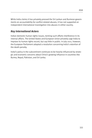 ASIA



While India claims it has privately pressed the Sri Lankan and Burmese govern-
ments on accountability for conflict-related abuses, it has not supported an
independent international investigation into abuses in either country.


Key International Actors
Indian domestic human rights issues, terming such efforts interference in its
internal affairs. The United States and European Union privately urge India to
improve its human rights record, but say little in public. In July 2011, however,
the European Parliament adopted a resolution concerning India’s retention of
the death penalty.

India’s policy in the subcontinent continues to be heavily influenced by strate-
gic and economic concerns about China’s growing influence in countries like
Burma, Nepal, Pakistan, and Sri Lanka.




                                                                               333
 