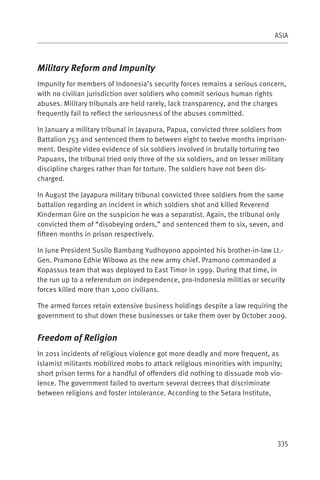 ASIA



Military Reform and Impunity
Impunity for members of Indonesia’s security forces remains a serious concern,
with no civilian jurisdiction over soldiers who commit serious human rights
abuses. Military tribunals are held rarely, lack transparency, and the charges
frequently fail to reflect the seriousness of the abuses committed.

In January a military tribunal in Jayapura, Papua, convicted three soldiers from
Battalion 753 and sentenced them to between eight to twelve months imprison-
ment. Despite video evidence of six soldiers involved in brutally torturing two
Papuans, the tribunal tried only three of the six soldiers, and on lesser military
discipline charges rather than for torture. The soldiers have not been dis-
charged.

In August the Jayapura military tribunal convicted three soldiers from the same
battalion regarding an incident in which soldiers shot and killed Reverend
Kinderman Gire on the suspicion he was a separatist. Again, the tribunal only
convicted them of “disobeying orders,” and sentenced them to six, seven, and
fifteen months in prison respectively.

In June President Susilo Bambang Yudhoyono appointed his brother-in-law Lt.-
Gen. Pramono Edhie Wibowo as the new army chief. Pramono commanded a
Kopassus team that was deployed to East Timor in 1999. During that time, in
the run up to a referendum on independence, pro-Indonesia militias or security
forces killed more than 1,000 civilians.

The armed forces retain extensive business holdings despite a law requiring the
government to shut down these businesses or take them over by October 2009.


Freedom of Religion
In 2011 incidents of religious violence got more deadly and more frequent, as
Islamist militants mobilized mobs to attack religious minorities with impunity;
short prison terms for a handful of offenders did nothing to dissuade mob vio-
lence. The government failed to overturn several decrees that discriminate
between religions and foster intolerance. According to the Setara Institute,




                                                                              335
 