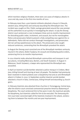 WORLD REPORT 2012



which monitors religious freedom, there were 216 cases of religious attacks in
2010 and 184 cases in the first nine months of 2011.

In February more than 1,500 Islamist militants attacked a house in Cikeusik,
western Java, killing three and seriously wounding five Ahmadiyah men. The
incident was caught on film. Public outrage generated around the case prompt-
ed the authorities to act quickly in investigating the attack. In July the Serang
district court sentenced 12 men to between three and six months imprisonment
for disturbing public order, incitement, and assault, but not for manslaughter.
Police and prosecutors failed to present a fully compelling case against the 12
defendants. Police did not conduct thorough investigations, and prosecutors
did not call key eyewitnesses to the attack. The prosecutors also sought
reduced sentences, contending that the Ahmadiyah provoked the attack.

In August the Serang court convicted one of the Ahmadiyah members seriously
injured in the attack, Deden Sudjana, for assault and disobeying police orders,
sentencing him to six months imprisonment.

In 2011 Islamist mobs attacked Ahmadiyah communities and mosques in vari-
ous places, including West Java, Banten, and South Sulawesi. In August in
Makassar, South Sulawesi, a lawyer who represented the Ahmadiyah was
assaulted.

In April an Islamist suicide bomber attacked a police mosque in Cirebon, West
Java, killing himself and injuring at least 28 people. The bomber had previously
been involved in violent protests over a blasphemy trial and an anti-Ahmadiyah
attack in Cirebon in 2010. In September another Islamist suicide bomber
attacked a church in Solo, Central Java, killing himself and wounding 14 church-
goers.

In February Islamists also attacked three churches in Temanggung, Central Java,
after the district court convicted controversial preacher Antonius Bawareng of
blasphemy. The court sentenced him to five years in jail, the maximum penalty
for blasphemy, but Islamists called for him to be executed. The Semarang dis-
trict court later convicted eight of the Islamists involved in the attack, sentenc-
ing them to between five months and one year imprisonment.




336
 