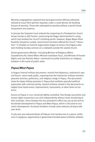 ASIA



Minority congregations reported that local government officials arbitrarily
refused to issue them permits required, under a 2006 decree, for building
houses of worship. Those who attempted to worship without a permit faced
harassment and violence.

In January the Supreme Court ordered the reopening of a Presbyterian church
known locally as GKI Yasmin, overturning the Bogor administration’s ruling
which had revoked the church’s building permit. However, Bogor Mayor Diani
Budiarto refused to comply. Government ministers offered the church “reloca-
tion.” In October an Islamist organization began to harass churchgoers who
were holding Sunday services on a sidewalk outside the sealed church.

Senior government officials—including Minister of Religious Affairs
Suryadharma Ali, Home Affairs Minister Gamawan Fauzi, and Minister of Human
Rights and Law Patrialis Akbar—continued to justify restrictions on religious
freedom in the name of public order.


Papua/West Papua
In August internal military documents—mainly from Kopassus, Indonesia’s spe-
cial forces—were made public, exposing how the Indonesian military monitors
peaceful activists, politicians, and religious clergy in Papua. The documents
show the deep military paranoia in Papua that conflates peaceful political
expression with criminal activity. Several of those named in the documents as
targets have faced arrest, imprisonment, harassment, or other forms of vio-
lence.

Access to Papua in 2011 remained tightly controlled. Few foreign journalists and
human rights researchers can visit independently without close monitoring of
their activities. Since October the vice president’s office has set up the Unit to
Accelerate Development in Papua and West Papua, which is focused on eco-
nomic development. Its board members include some veterans of peace talk
over Aceh.

In July over 500 representatives of Papuan civil society met at a peace confer-
ence in Jayapura, organized by a government-funded peace-initiative network.




                                                                              337
 
