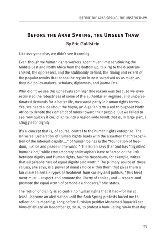 BEFORE THE ARAB SPRING, THE UNSEEN THAW



     B                   A        S            ,       U             T
                              By Eric Goldstein

Like everyone else, we didn’t see it coming.

Even though we human rights workers spent much time scrutinizing the
Middle East and North Africa from the bottom up, talking to the disenfran-
chised, the oppressed, and the stubbornly defiant, the timing and extent of
the popular revolts that shook the region in 2011 surprised us as much as
they did policy-makers, scholars, diplomats, and journalists.

Why didn’t we see the upheavals coming? One reason was because we over-
estimated the robustness of some of the authoritarian regimes, and underes-
timated demands for a better life, measured partly in human rights terms.
Yes, we heard a lot about the hogra, an Algerian term used throughout North
Africa to denote the contempt of rulers toward their people. But we failed to
see how quickly it could ignite into a region-wide revolt that is, in large part, a
struggle for dignity.

It’s a concept that is, of course, central to the human rights enterprise. The
Universal Declaration of Human Rights leads with the assertion that “recogni-
tion of the inherent dignity....” of human beings is the “foundation of free-
dom, justice and peace in the world.” The Koran says that God has “dignified
humankind,” while contemporary philosophers have reflected on the link
between dignity and human rights. Martha Nussbaum, for example, writes
that all persons “are of equal dignity and worth.” The primary source of these
values, she says, is a power of moral choice within them that gives them a
fair claim to certain types of treatment from society and politics. “This treat-
ment must … respect and promote the liberty of choice, and … respect and
promote the equal worth of persons as choosers,” she states.

The notion of dignity is so central to human rights that it had—for me at
least—become an abstraction until the Arab Spring protests forced me to
reflect on its meaning. Long before Tunisian peddler Mohamed Bouazizi set
himself ablaze on December 17, 2010, to protest a humiliating run-in that day




                                                                                23
 