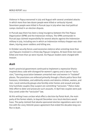 WORLD REPORT 2012



Violence in Papua worsened in July and August with several unrelated attacks
in which more than two dozen people were killed or seriously injured.
Seventeen people were killed in Puncak Jaya in July when two rival political
camps clashed in an election dispute.

In Puncak Jaya there has been a long insurgency between the Free Papua
Organization (OPM) and the Indonesian military. The OPM commander in
Puncak Jaya claimed responsibility for several attacks against the Indonesian
military in July, including one in which an Indonesian military chopper was shot
down, injuring seven soldiers and killing one.

In October security forces used excessive violence when arresting more than
300 Papuans involved in a three-day Papuan Congress. At least three men were
killed and more than 90 were injured. Six Papuan leaders were charged with
treason.


Aceh
Aceh’s provincial government continued to implement a repressive Sharia-
inspired dress code with disregard for women’s agency and a law on “seclu-
sion,” banning association between unmarried men and women in “isolated”
places. The provisions are enforced primarily through a Sharia police force that
harasses, intimidates, and arbitrarily arrests and detains children, women, and
men. Local community groups also forcibly enter homes and assault and pub-
licly humiliate couples they suspect are committing “seclusion.” Police make
little effort to deter and prosecute such assaults. In April two couples were pub-
licly caned under the “seclusion” law.

At this writing it was unclear what effect a decision by Partai Aceh, the main
party of the former rebels, to boycott December 2011 local elections would
have. The party claimed that Jakarta-sponsored election regulations were not in
line with the 2005 Helsinki peace agreement that ended the decades-long con-
flict in Aceh.




338
 