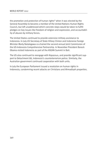 WORLD REPORT 2012



the promotion and protection of human rights” when it was elected by the
General Assembly to become a member of the United Nations Human Rights
Council, but left unaddressed which concrete steps would be taken to fulfill
pledges on key issues like freedom of religion and expression, and accountabil-
ity of abuses by military forces.

The United States continued to provide extensive military assistance to
Indonesia. In July US Secretary of State Hillary Clinton and Indonesia Foreign
Minister Marty Natalegawa co-chaired the second annual Joint Commission of
the US-Indonesia Comprehensive Partnership. In November President Barack
Obama visited Indonesia as part of the ASEAN Summit in Bali.

The US also continued to reengage with Kopassus, and provide significant sup-
port to Detachment 88, Indonesia’s counterterrorism police. Similarly, the
Australian government continued cooperation with both units.

In July the European Parliament issued a resolution on human rights in
Indonesia, condemning recent attacks on Christians and Ahmadiyah properties.




340
 