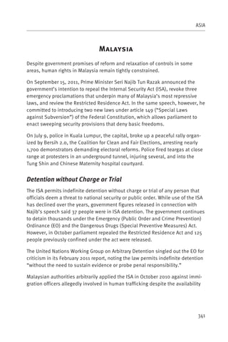 ASIA



                                 M
Despite government promises of reform and relaxation of controls in some
areas, human rights in Malaysia remain tightly constrained.

On September 15, 2011, Prime Minister Seri Najib Tun Razak announced the
government’s intention to repeal the Internal Security Act (ISA), revoke three
emergency proclamations that underpin many of Malaysia’s most repressive
laws, and review the Restricted Residence Act. In the same speech, however, he
committed to introducing two new laws under article 149 (“Special Laws
against Subversion”) of the Federal Constitution, which allows parliament to
enact sweeping security provisions that deny basic freedoms.

On July 9, police in Kuala Lumpur, the capital, broke up a peaceful rally organ-
ized by Bersih 2.0, the Coalition for Clean and Fair Elections, arresting nearly
1,700 demonstrators demanding electoral reforms. Police fired teargas at close
range at protesters in an underground tunnel, injuring several, and into the
Tung Shin and Chinese Maternity hospital courtyard.


Detention without Charge or Trial
The ISA permits indefinite detention without charge or trial of any person that
officials deem a threat to national security or public order. While use of the ISA
has declined over the years, government figures released in connection with
Najib’s speech said 37 people were in ISA detention. The government continues
to detain thousands under the Emergency (Public Order and Crime Prevention)
Ordinance (EO) and the Dangerous Drugs (Special Preventive Measures) Act.
However, in October parliament repealed the Restricted Residence Act and 125
people previously confined under the act were released.

The United Nations Working Group on Arbitrary Detention singled out the EO for
criticism in its February 2011 report, noting the law permits indefinite detention
“without the need to sustain evidence or probe penal responsibility.”

Malaysian authorities arbitrarily applied the ISA in October 2010 against immi-
gration officers allegedly involved in human trafficking despite the availability




                                                                               341
 
