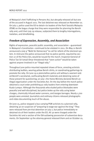 WORLD REPORT 2012



of Malaysia’s Anti-Trafficking in Persons Act, but abruptly released all but one
of the accused in August 2011. The last detainee was released on November 10.
On July 2, police used the EO to detain six leaders of the Parti Sosialis Malaysia
(PSM) on the bogus charge that they were responsible for planning the Bersih
rally and, until their July 29 release, subjected them to lengthy interrogations,
isolation, and blindfolding.


Freedom of Expression, Assembly, and Association
Rights of expression, peaceful public assembly, and association —guaranteed
in Malaysia’s Constitution—continued to be violated in 2011. On May 21 Bersih
announced a July 9 “Walk for Democracy” to call for reform of the electoral sys-
tem. In mid-June the police announced that no police permit, required by sec-
tion 27 of the Police Act, would be issued for the march. Inspector-General of
Police Tan Sri Ismail Omar threatened that “stern action” would be taken
against anyone involved in an “illegal rally.”

Throughout June police mounted repeated shows of force, arresting activists
distributing leaflets, wearing yellow Bersih shirts, or coordinating gatherings to
promote the rally. On June 29 a plainclothes police unit without a warrant raid-
ed Bersih’s secretariat, confiscating Bersih materials and detaining some of
those present for questioning; on July 1 the Home Ministry declared Bersih an
illegal organization under the Societies Act. On the day before the march police
obtained a court order prohibiting 91 rally leaders from entering downtown
Kuala Lumpur. Although the thousands who eluded police blockades were
peaceful and well-disciplined, but police broke up the rally using baton
charges, chemically infused water cannons, and teargas barrages. Nearly 1,700
people were arrested. Journalists and ordinary citizens released photographs
and video documenting much of the abuse.

On June 25, police stopped a bus carrying PSM activists to a planned rally,
detaining 30 on suspicion of “preparing to wage war against the king.” They
were released from pre-trial detention on July 2, but police immediately re-
detained six of their leaders under the EO. All 30 were charged under the
Societies Act and a section of the ISA outlawing possession of subversive docu-
ments. On September 19 the attorney general released them and on October 10,




342
 