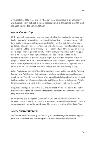 ASIA



a court affirmed the release as a “discharge not amounting to an acquittal,”
which makes them subject to future prosecution. On October 28, six PSM lead-
ers were granted the same discharge


Media Censorship
With nearly all mainstream newspapers and television and radio stations con-
trolled by media companies close to political parties in the government coali-
tion, social media usage has expanded rapidly, joining popular online news
portals as alternative sources for news and information. The internet remains
uncensored but the Home Ministry in 2011 again refused the Malaysiakini web-
site’s application to publish a daily print version, saying that a publishing per-
mit is “a privilege,” not a right. Malaysiakini has challenged the Home
Ministry’s decision; at this writing the High Court was set to review the chal-
lenge on December 8, 2011. Online news portals critical of the government also
came under repeated cyber-attacks by unknown assailants at key news junc-
tures, such as the Sarawak elections in April and the Bersih rally in July.

In his September speech, Prime Minister Najib promised to amend the Printing
Presses and Publications Act but only to end the mandatory annual licensing
requirement. The minister of home affairs would retain broad authority, without
judicial review, to refuse permission to publish anything he determines “likely
to be prejudicial to public order, morality, security … or national interest.”

On July 14 the High Court in Kuala Lumpur upheld the ban on seven books by
Malaysiakini cartoonist Zunar and threatened revocation of printers’ licenses if
they produced his books.

In September the Malaysian Communications and Multimedia Commission
ordered broadcasters not to show a non-partisan voter education public service
announcement created by well-known film producer and musician Peter Teo.


Trial of Anwar Ibrahim
The trial of Anwar Ibrahim, parliamentary leader of Malaysia’s political opposi-
tion, has raised serious human rights concerns. Anwar is charged with




                                                                               343
 