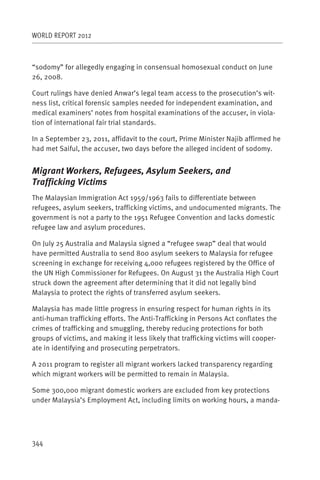 WORLD REPORT 2012



“sodomy” for allegedly engaging in consensual homosexual conduct on June
26, 2008.

Court rulings have denied Anwar’s legal team access to the prosecution’s wit-
ness list, critical forensic samples needed for independent examination, and
medical examiners’ notes from hospital examinations of the accuser, in viola-
tion of international fair trial standards.

In a September 23, 2011, affidavit to the court, Prime Minister Najib affirmed he
had met Saiful, the accuser, two days before the alleged incident of sodomy.


Migrant Workers, Refugees, Asylum Seekers, and
Trafficking Victims
The Malaysian Immigration Act 1959/1963 fails to differentiate between
refugees, asylum seekers, trafficking victims, and undocumented migrants. The
government is not a party to the 1951 Refugee Convention and lacks domestic
refugee law and asylum procedures.

On July 25 Australia and Malaysia signed a “refugee swap” deal that would
have permitted Australia to send 800 asylum seekers to Malaysia for refugee
screening in exchange for receiving 4,000 refugees registered by the Office of
the UN High Commissioner for Refugees. On August 31 the Australia High Court
struck down the agreement after determining that it did not legally bind
Malaysia to protect the rights of transferred asylum seekers.

Malaysia has made little progress in ensuring respect for human rights in its
anti-human trafficking efforts. The Anti-Trafficking in Persons Act conflates the
crimes of trafficking and smuggling, thereby reducing protections for both
groups of victims, and making it less likely that trafficking victims will cooper-
ate in identifying and prosecuting perpetrators.

A 2011 program to register all migrant workers lacked transparency regarding
which migrant workers will be permitted to remain in Malaysia.

Some 300,000 migrant domestic workers are excluded from key protections
under Malaysia’s Employment Act, including limits on working hours, a manda-




344
 