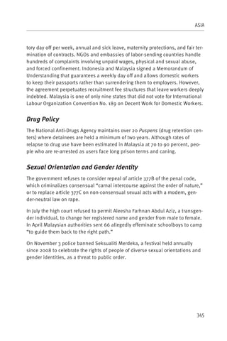 ASIA



tory day off per week, annual and sick leave, maternity protections, and fair ter-
mination of contracts. NGOs and embassies of labor-sending countries handle
hundreds of complaints involving unpaid wages, physical and sexual abuse,
and forced confinement. Indonesia and Malaysia signed a Memorandum of
Understanding that guarantees a weekly day off and allows domestic workers
to keep their passports rather than surrendering them to employers. However,
the agreement perpetuates recruitment fee structures that leave workers deeply
indebted. Malaysia is one of only nine states that did not vote for International
Labour Organization Convention No. 189 on Decent Work for Domestic Workers.


Drug Policy
The National Anti-Drugs Agency maintains over 20 Puspens (drug retention cen-
ters) where detainees are held a minimum of two years. Although rates of
relapse to drug use have been estimated in Malaysia at 70 to 90 percent, peo-
ple who are re-arrested as users face long prison terms and caning.


Sexual Orientation and Gender Identity
The government refuses to consider repeal of article 377B of the penal code,
which criminalizes consensual “carnal intercourse against the order of nature,”
or to replace article 377C on non-consensual sexual acts with a modern, gen-
der-neutral law on rape.

In July the high court refused to permit Aleesha Farhnan Abdul Aziz, a transgen-
der individual, to change her registered name and gender from male to female.
In April Malaysian authorities sent 66 allegedly effeminate schoolboys to camp
“to guide them back to the right path.”

On November 3 police banned Seksualiti Merdeka, a festival held annually
since 2008 to celebrate the rights of people of diverse sexual orientations and
gender identities, as a threat to public order.




                                                                              345
 