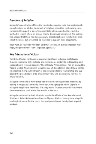 WORLD REPORT 2012



Freedom of Religion
Malaysia’s constitution affirms the country is a secular state that protects reli-
gious freedom for all, but treatment of religious minorities continues to raise
concerns. On August 3, 2011, Selangor state religious authorities raided a
Methodist church where an annual charity dinner was being held. The authori-
ties alleged that there had been unlawful proselytization of the Muslims pres-
ent at the event but presented no evidence to support their allegations.

Nazri Aziz, de facto law minister, said that since Islam allows underage mar-
riage, the government “can’t legislate against it.”


Key International Actors
The United States continues to exercise significant influence in Malaysia
through expanding links in trade and investment, military-to-military ties, and
cooperation in regional security. When Deputy Prime Minister Tan Sri Muhyiddin
Yassim visited Washington in January 2011, US Secretary of State Hillary Clinton
emphasized the “positive track” of the growing bilateral relationship and sug-
gested the possibility of a US presidential visit. She also urged a fair trial for
Anwar Ibrahim.

Malaysia continued to have close ties with China and agreed to a request by
Beijing in August to summarily return to China a group of ethnic Uighurs in
Malaysia despite the likelihood that they would face torture and ill-treatment.
Eleven were sent back while five remain in Malaysia.

Malaysia continued to lead efforts to stymie the efforts of the Association of
Southeast Asian Nations Committee on Migrant Workers to negotiate a legally
binding instrument for the protection and promotion of the rights of migrant
workers.




346
 