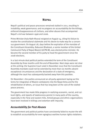 ASIA



                                    N
Nepal’s political and peace processes remained stalled in 2011, resulting in
instability; weak governance; and no progress on accountability for the killings,
enforced disappearances of civilians, and other abuses that accompanied
Nepal’s civil war between 1996 and 2006.

Prime Minister Jhala Nath Khanal resigned on August 14, citing his failure to
resolve the constitutional stalemate and his desire to make way for a consen-
sus government. On August 28, days before the expiration of the mandate of
the Constituent Assembly, Baburam Bhattarai, a senior member of the United
Communist Party of Nepal-Maoist (UCPN-M), was elected prime minister. He
became the second member of his party to head the government since the
2008 elections.

In a last minute deal political parties extended the term of the Constituent
Assembly by three months until the end of November. Next steps were not clear
at this writing: the Supreme Court ruled in November 2010 that the Constituent
Assembly mandate could not be extended by more than six months absent
exceptional circumstances and the declaration of a state of emergency,
although the court has subsequently backed away from this position.

On November 1 the parties announced an all-party agreement laying out the
terms for integration of Maoist combatants into the Nepal Army and for the
rehabilitation of others, an issue that has long been at the core of the stalled
peace process.

The government has made little progress in realizing economic, social, and cul-
tural rights, and reports of lawlessness persist in many parts of the country,
especially in the Terai and eastern hills. Armed groups and ethnic organizations
have been involved in killings and extortion with impunity.


Accountability for Past Abuses
The government and political parties have consistently failed to muster the will
to establish accountability for even egregious wartime human rights violations.




                                                                               347
 