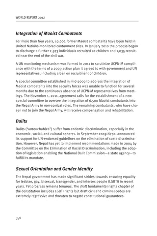 WORLD REPORT 2012



Integration of Maoist Combatants
For more than four years, 19,602 former Maoist combatants have been held in
United Nations-monitored cantonment sites. In January 2010 the process began
to discharge a further 2,973 individuals recruited as children and 1,035 recruit-
ed near the end of the civil war.

A UN monitoring mechanism was formed in 2011 to scrutinize UCPN-M compli-
ance with the terms of a 2009 action plan it agreed to with government and UN
representatives, including a ban on recruitment of children.

A special committee established in mid-2009 to address the integration of
Maoist combatants into the security forces was unable to function for several
months due to the continuous absence of UCPN-M representatives from meet-
ings. The November 1, 2011, agreement calls for the establishment of a new
special committee to oversee the integration of 6,500 Maoist combatants into
the Nepal Army in non-combat roles. The remaining combatants, who have cho-
sen not to join the Nepal Army, will receive compensation and rehabilitation.


Dalits
Dalits (“untouchables”) suffer from endemic discrimination, especially in the
economic, social, and cultural spheres. In September 2009 Nepal announced
its support for UN-endorsed guidelines on the elimination of caste discrimina-
tion. However, Nepal has yet to implement recommendations made in 2004 by
the Committee on the Elimination of Racial Discrimination, including the adop-
tion of legislation enabling the National Dalit Commission—a state agency—to
fulfill its mandate.


Sexual Orientation and Gender Identity
The Nepal government has made significant strides towards ensuring equality
for lesbian, gay, bisexual, transgender, and intersex people (LGBTI) in recent
years. Yet progress remains tenuous. The draft fundamental rights chapter of
the constitution includes LGBTI rights but draft civil and criminal codes are
extremely regressive and threaten to negate constitutional guarantees.




350
 