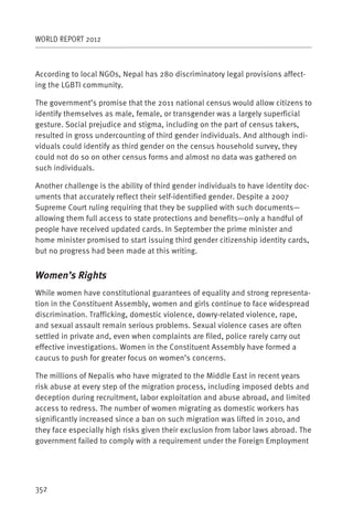 WORLD REPORT 2012



According to local NGOs, Nepal has 280 discriminatory legal provisions affect-
ing the LGBTI community.

The government’s promise that the 2011 national census would allow citizens to
identify themselves as male, female, or transgender was a largely superficial
gesture. Social prejudice and stigma, including on the part of census takers,
resulted in gross undercounting of third gender individuals. And although indi-
viduals could identify as third gender on the census household survey, they
could not do so on other census forms and almost no data was gathered on
such individuals.

Another challenge is the ability of third gender individuals to have identity doc-
uments that accurately reflect their self-identified gender. Despite a 2007
Supreme Court ruling requiring that they be supplied with such documents—
allowing them full access to state protections and benefits—only a handful of
people have received updated cards. In September the prime minister and
home minister promised to start issuing third gender citizenship identity cards,
but no progress had been made at this writing.


Women’s Rights
While women have constitutional guarantees of equality and strong representa-
tion in the Constituent Assembly, women and girls continue to face widespread
discrimination. Trafficking, domestic violence, dowry-related violence, rape,
and sexual assault remain serious problems. Sexual violence cases are often
settled in private and, even when complaints are filed, police rarely carry out
effective investigations. Women in the Constituent Assembly have formed a
caucus to push for greater focus on women’s concerns.

The millions of Nepalis who have migrated to the Middle East in recent years
risk abuse at every step of the migration process, including imposed debts and
deception during recruitment, labor exploitation and abuse abroad, and limited
access to redress. The number of women migrating as domestic workers has
significantly increased since a ban on such migration was lifted in 2010, and
they face especially high risks given their exclusion from labor laws abroad. The
government failed to comply with a requirement under the Foreign Employment




352
 